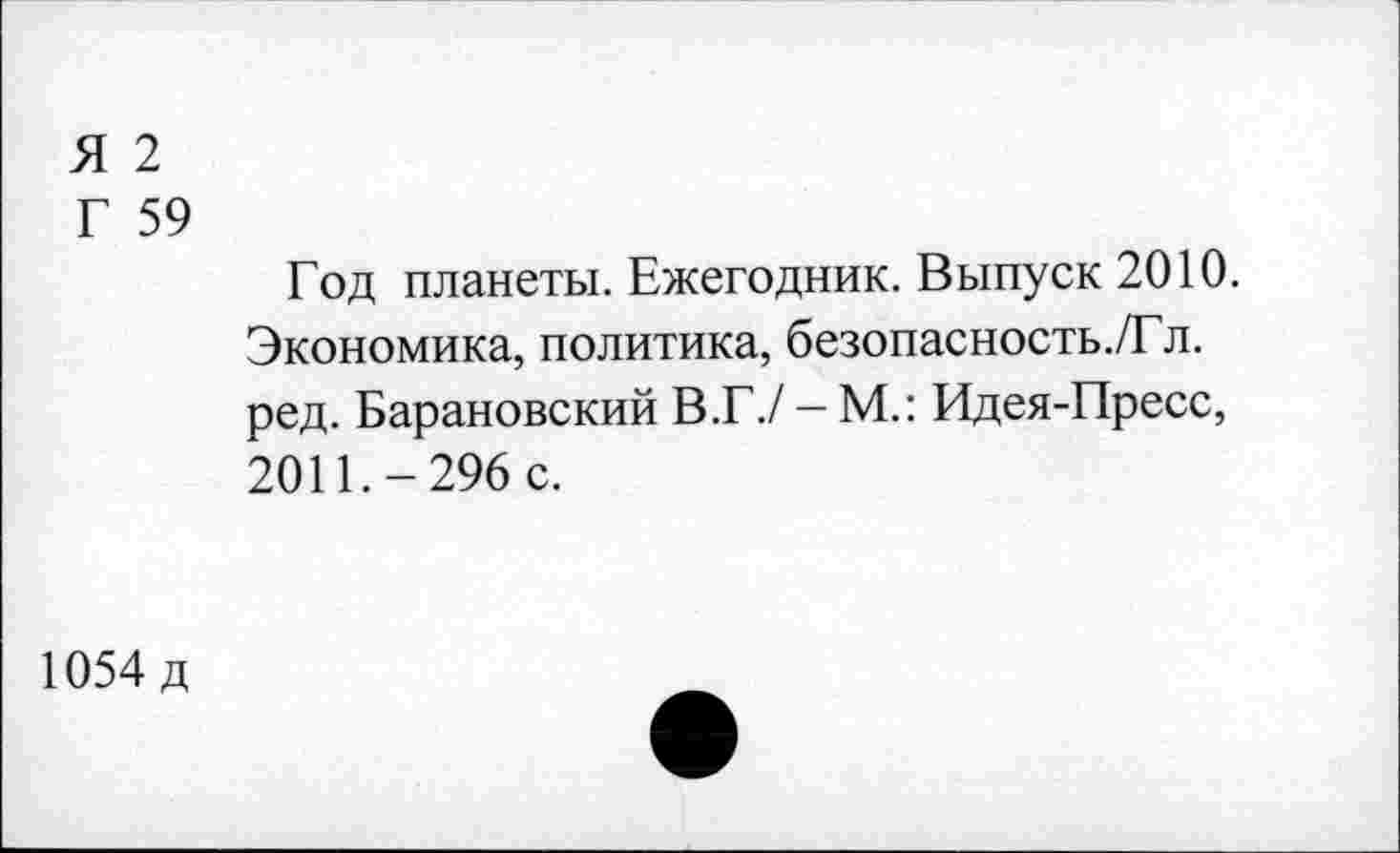 ﻿Я 2
Г 59
Год планеты. Ежегодник. Выпуск 2010.
Экономика, политика, безопасность./Гл. ред. Барановский В.Г./ - М.: Идея-Пресс, 2011.-296 с.
1054 д